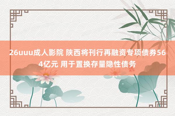 26uuu成人影院 陕西将刊行再融资专项债券564亿元 用于置换存量隐性债务