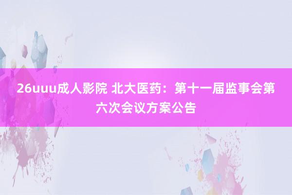 26uuu成人影院 北大医药：第十一届监事会第六次会议方案公告