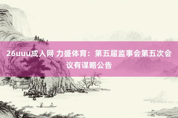 26uuu成人网 力盛体育：第五届监事会第五次会议有谋略公告