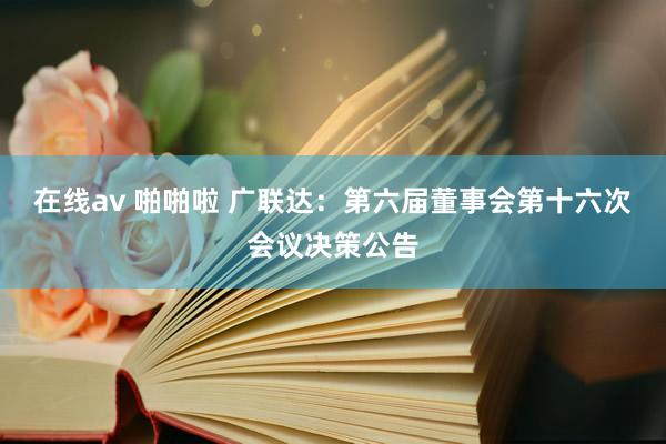 在线av 啪啪啦 广联达：第六届董事会第十六次会议决策公告