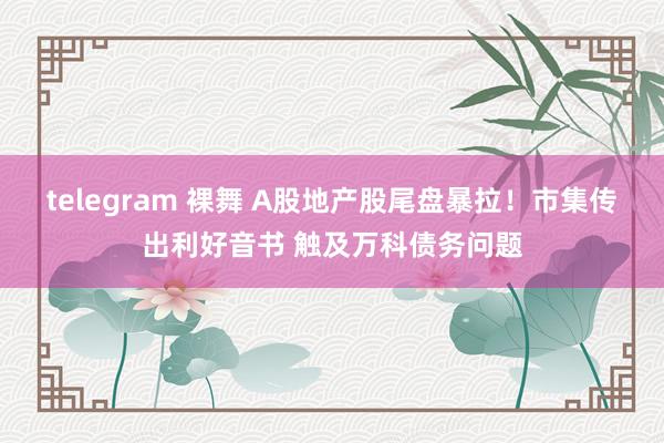 telegram 裸舞 A股地产股尾盘暴拉！市集传出利好音书 触及万科债务问题