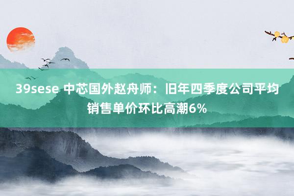 39sese 中芯国外赵舟师：旧年四季度公司平均销售单价环比高潮6%