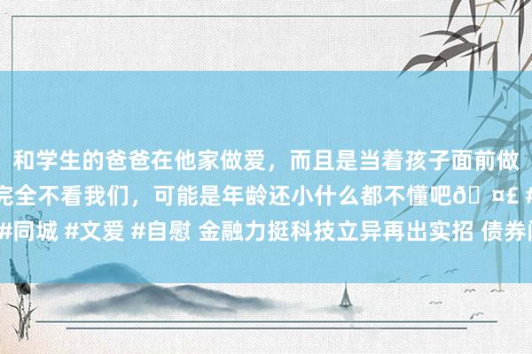 和学生的爸爸在他家做爱，而且是当着孩子面前做爱，太刺激了，孩子完全不看我们，可能是年龄还小什么都不懂吧🤣 #同城 #文爱 #自慰 金融力挺科技立异再出实招 债券阛阓“科技板”呼之欲出