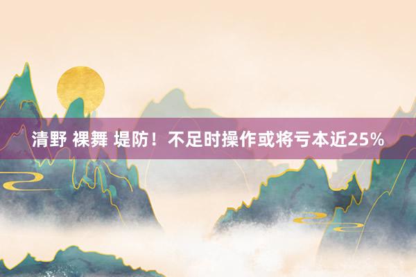 清野 裸舞 堤防！不足时操作或将亏本近25%