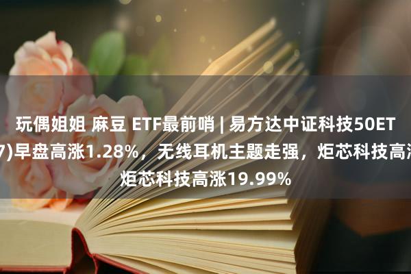 玩偶姐姐 麻豆 ETF最前哨 | 易方达中证科技50ETF(159807)早盘高涨1.28%，无线耳机主题走强，炬芯科技高涨19.99%