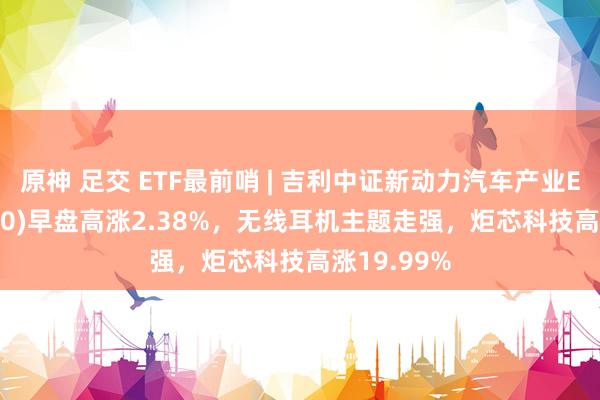 原神 足交 ETF最前哨 | 吉利中证新动力汽车产业ETF(515700)早盘高涨2.38%，无线耳机主题走强，炬芯科技高涨19.99%