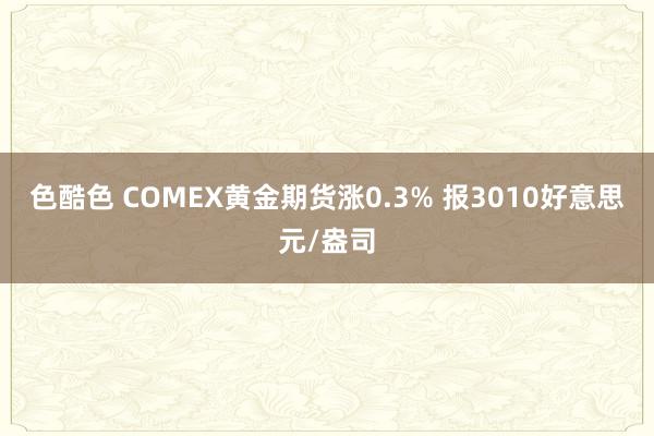 色酷色 COMEX黄金期货涨0.3% 报3010好意思元/盎司
