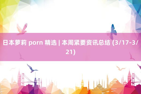 日本萝莉 porn 精选 | 本周紧要资讯总结 (3/17-3/21)
